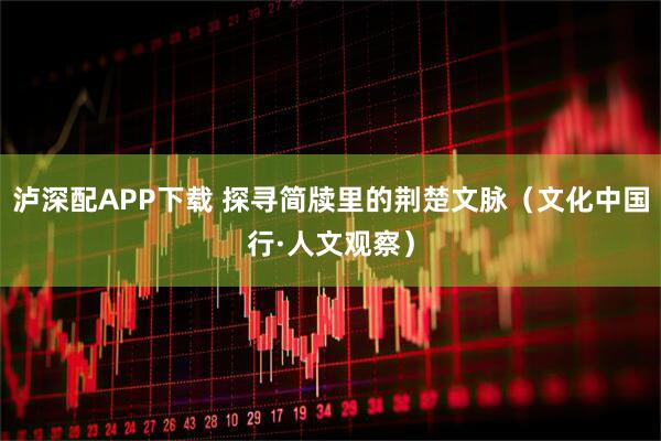 泸深配APP下载 探寻简牍里的荆楚文脉(文化中国行·人文观察)